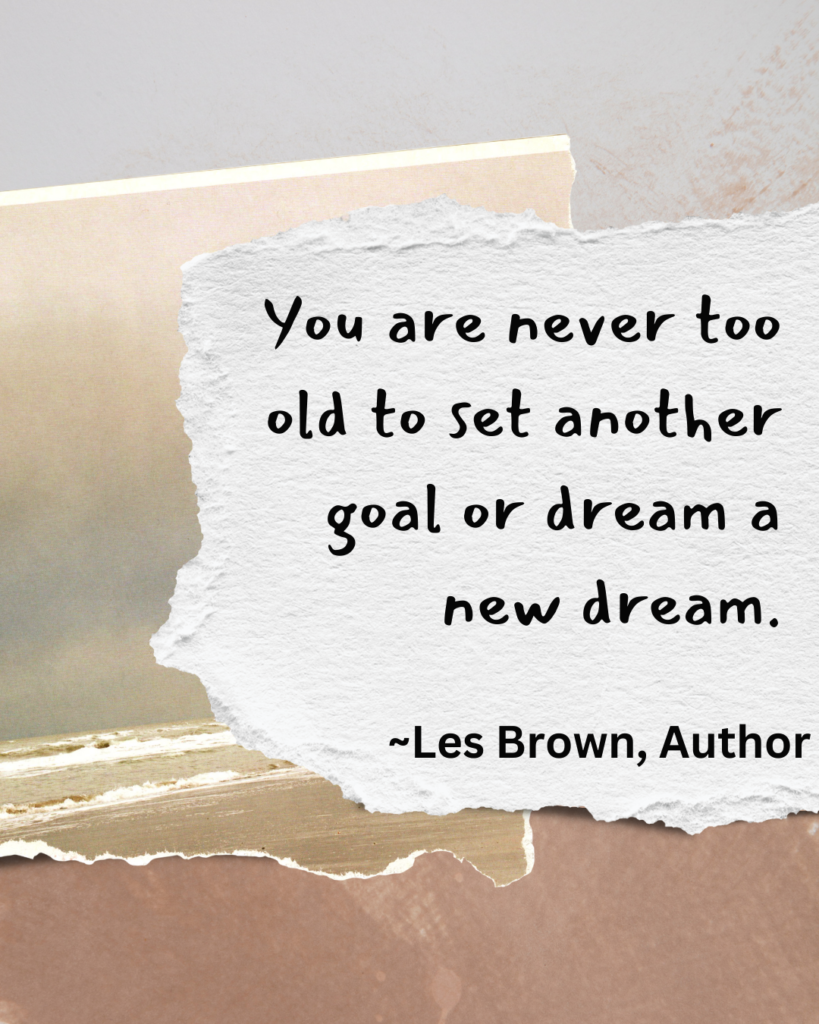 a quote by the author, Les Brown, "You are never too old to set another goal or dream a new dream."